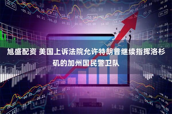 旭盛配资 美国上诉法院允许特朗普继续指挥洛杉矶的加州国民警卫队