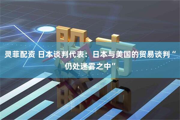 灵菲配资 日本谈判代表：日本与美国的贸易谈判“仍处迷雾之中”