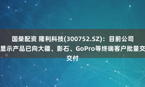 国榮配资 隆利科技(300752.SZ)：目前公司的显示产品已向大疆、影石、GoPro等终端客户批量交付