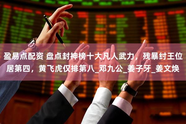 盈易点配资 盘点封神榜十大凡人武力，残暴纣王位居第四，黄飞虎仅排第八_邓九公_姜子牙_姜文焕