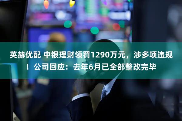 英赫优配 中银理财领罚1290万元，涉多项违规！公司回应：去年6月已全部整改完毕