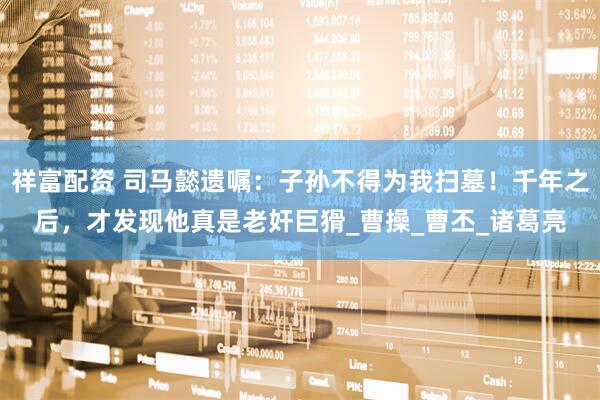 祥富配资 司马懿遗嘱：子孙不得为我扫墓！千年之后，才发现他真是老奸巨猾_曹操_曹丕_诸葛亮