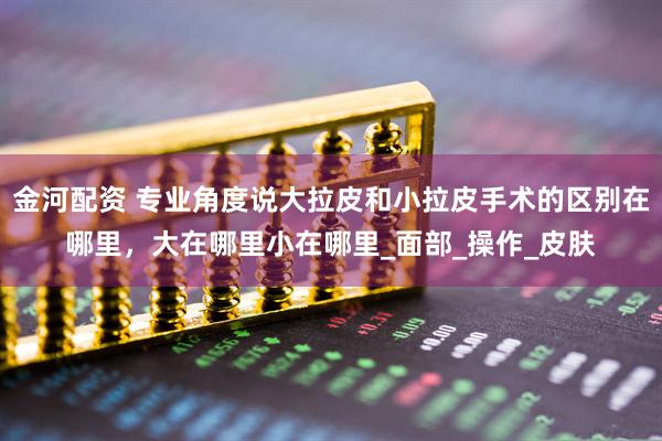 金河配资 专业角度说大拉皮和小拉皮手术的区别在哪里，大在哪里小在哪里_面部_操作_皮肤