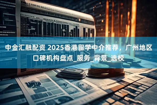 中金汇融配资 2025香港留学中介推荐，广州地区口碑机构盘点_服务_背景_选校