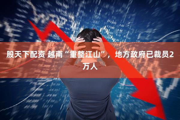 股天下配资 越南“重整江山”，地方政府已裁员2万人