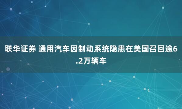 联华证券 通用汽车因制动系统隐患在美国召回逾6.2万辆车