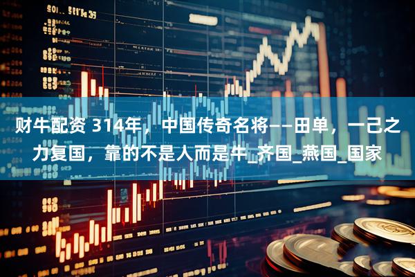 财牛配资 314年，中国传奇名将——田单，一己之力复国，靠的不是人而是牛_齐国_燕国_国家