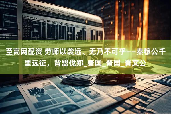 至高网配资 劳师以袭远、无乃不可乎——秦穆公千里远征，背盟伐郑_秦国_晋国_晋文公