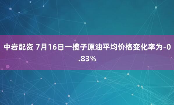 中岩配资 7月16日一揽子原油平均价格变化率为-0.83%