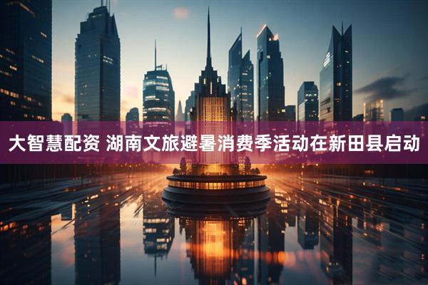 大智慧配资 湖南文旅避暑消费季活动在新田县启动