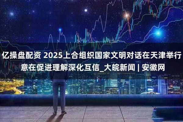 亿操盘配资 2025上合组织国家文明对话在天津举行 意在促进理解深化互信_大皖新闻 | 安徽网