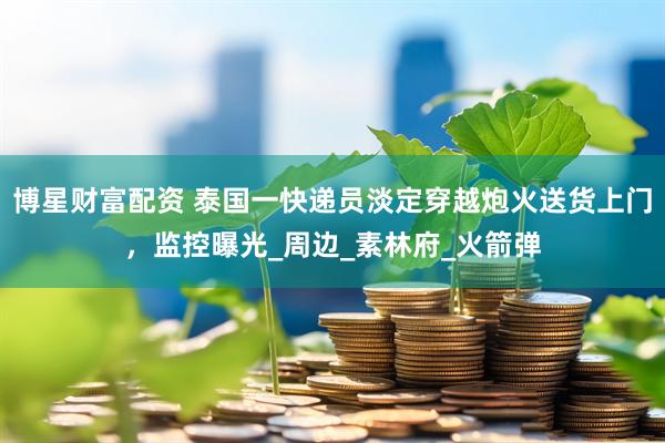 博星财富配资 泰国一快递员淡定穿越炮火送货上门，监控曝光_周边_素林府_火箭弹