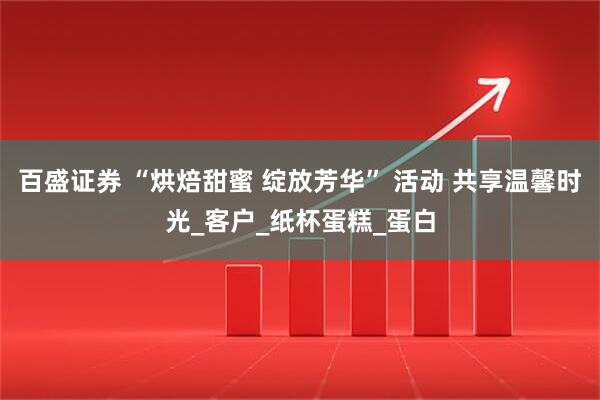 百盛证券 “烘焙甜蜜 绽放芳华” 活动 共享温馨时光_客户_纸杯蛋糕_蛋白
