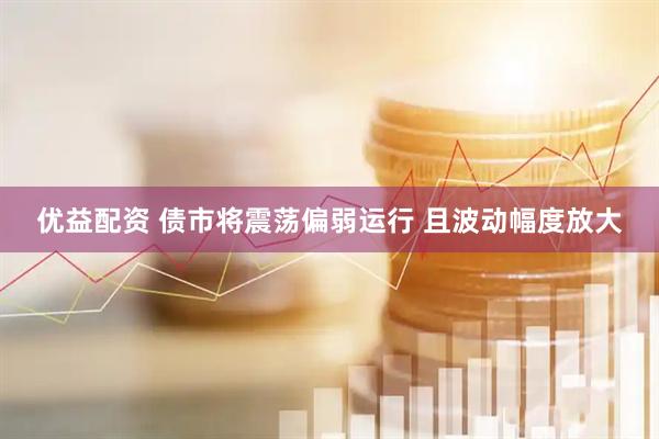 优益配资 债市将震荡偏弱运行 且波动幅度放大