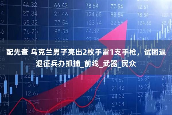 配先查 乌克兰男子亮出2枚手雷1支手枪，试图逼退征兵办抓捕_前线_武器_民众