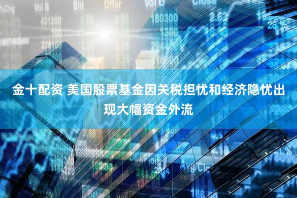 金十配资 美国股票基金因关税担忧和经济隐忧出现大幅资金外流