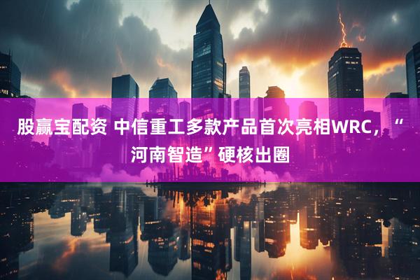 股赢宝配资 中信重工多款产品首次亮相WRC，“河南智造”硬核出圈