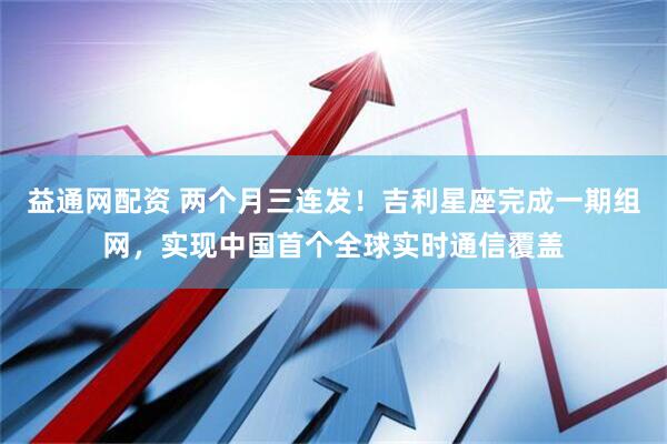 益通网配资 两个月三连发！吉利星座完成一期组网，实现中国首个全球实时通信覆盖
